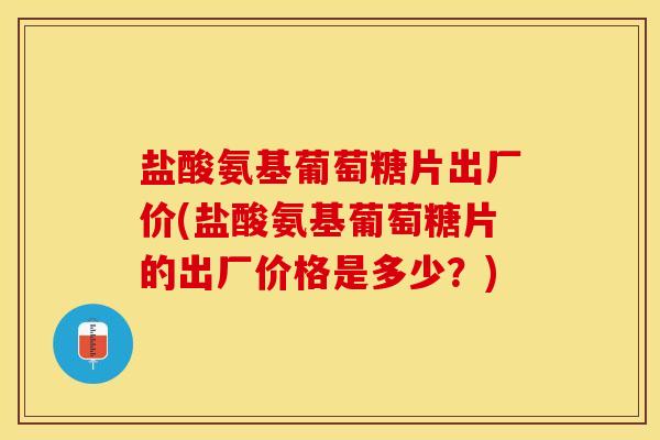 盐酸氨基葡萄糖片出厂价(盐酸氨基葡萄糖片的出厂价格是多少？)