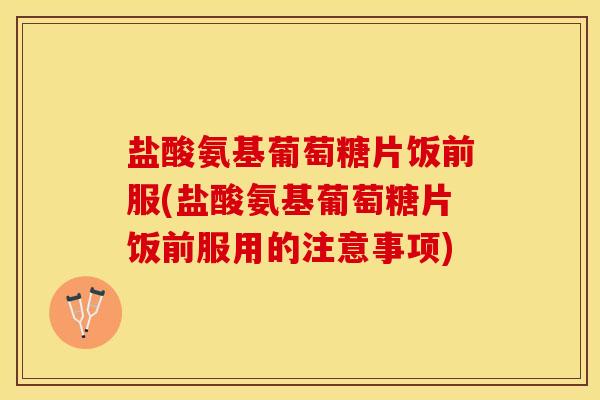 盐酸氨基葡萄糖片饭前服(盐酸氨基葡萄糖片饭前服用的注意事项)
