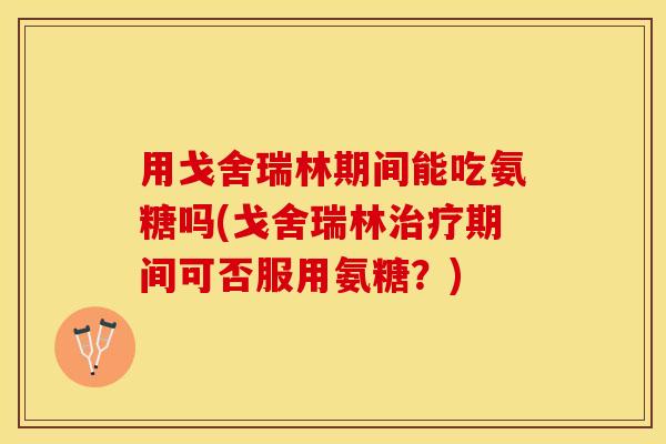 用戈舍瑞林期间能吃氨糖吗(戈舍瑞林治疗期间可否服用氨糖？)