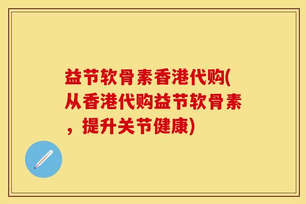 益节软骨素香港代购(从香港代购益节软骨素，提升关节健康)