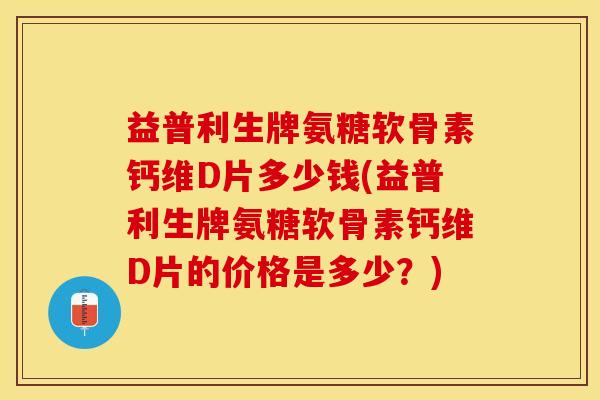 益普利生牌氨糖软骨素钙维D片多少钱(益普利生牌氨糖软骨素钙维D片的价格是多少？)