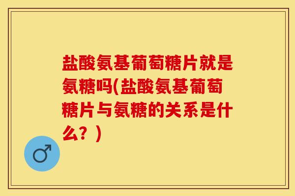 盐酸氨基葡萄糖片就是氨糖吗(盐酸氨基葡萄糖片与氨糖的关系是什么？)