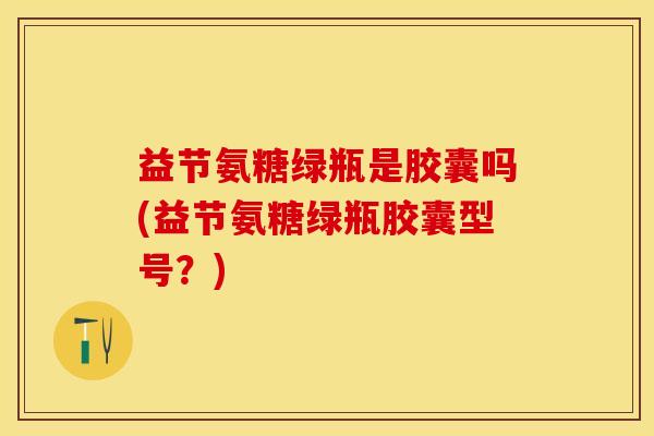 益节氨糖绿瓶是胶囊吗(益节氨糖绿瓶胶囊型号？)
