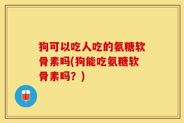 狗可以吃人吃的氨糖软骨素吗(狗能吃氨糖软骨素吗？)