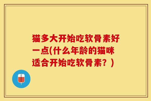 猫多大开始吃软骨素好一点(什么年龄的猫咪适合开始吃软骨素？)
