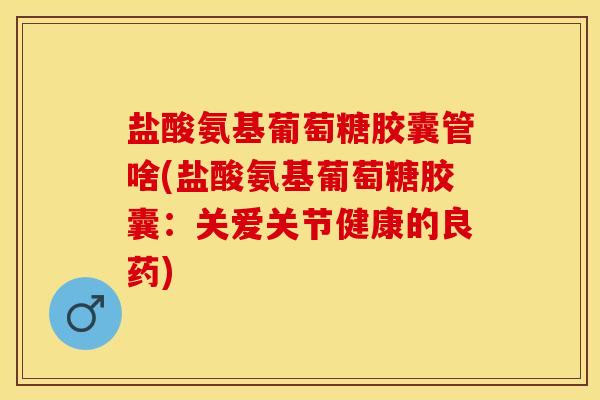 盐酸氨基葡萄糖胶囊管啥(盐酸氨基葡萄糖胶囊：关爱关节健康的良药)