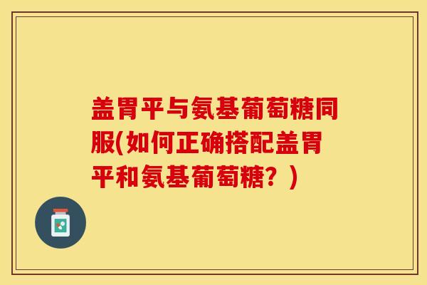 盖胃平与氨基葡萄糖同服(如何正确搭配盖胃平和氨基葡萄糖？)