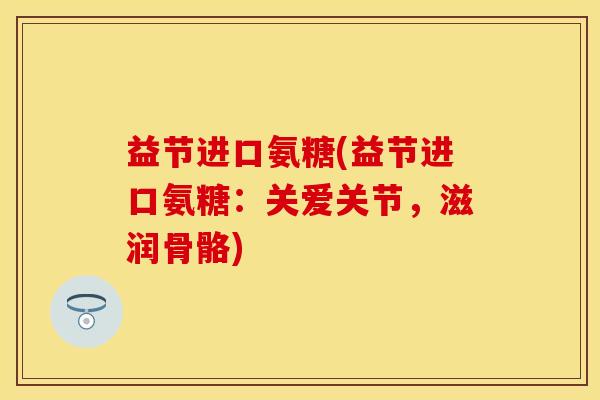 益节进口氨糖(益节进口氨糖：关爱关节，滋润骨骼)