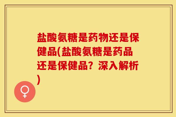 盐酸氨糖是药物还是保健品(盐酸氨糖是药品还是保健品？深入解析)