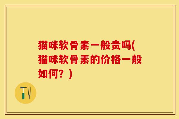 猫咪软骨素一般贵吗(猫咪软骨素的价格一般如何？)