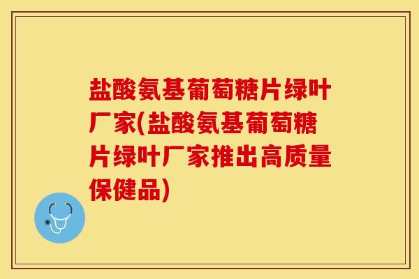 盐酸氨基葡萄糖片绿叶厂家(盐酸氨基葡萄糖片绿叶厂家推出高质量保健品)
