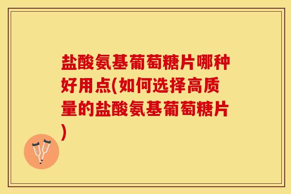 盐酸氨基葡萄糖片哪种好用点(如何选择高质量的盐酸氨基葡萄糖片)