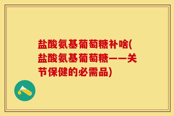 盐酸氨基葡萄糖补啥(盐酸氨基葡萄糖——关节保健的必需品)