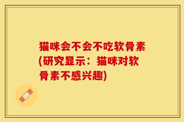 猫咪会不会不吃软骨素(研究显示：猫咪对软骨素不感兴趣)