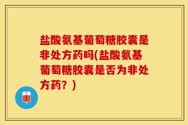 盐酸氨基葡萄糖胶囊是非处方药吗(盐酸氨基葡萄糖胶囊是否为非处方药？)