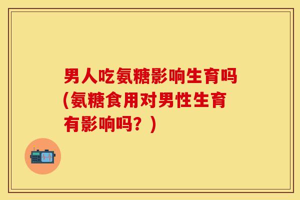 男人吃氨糖影响生育吗(氨糖食用对男性生育有影响吗？)