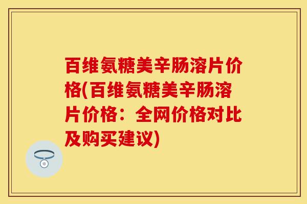 百维氨糖美辛肠溶片价格(百维氨糖美辛肠溶片价格：全网价格对比及购买建议)