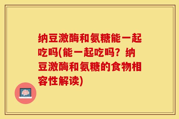 纳豆激酶和氨糖能一起吃吗(能一起吃吗？纳豆激酶和氨糖的食物相容性解读)