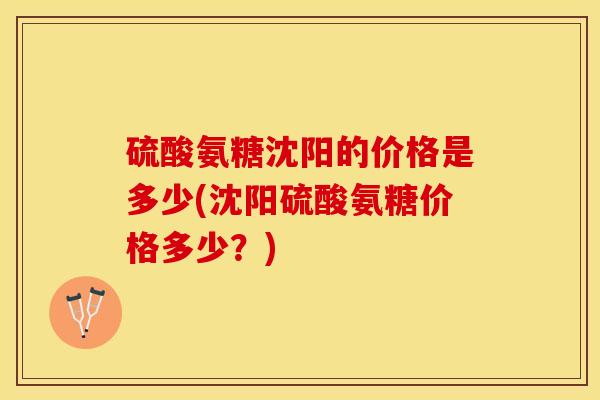硫酸氨糖沈阳的价格是多少(沈阳硫酸氨糖价格多少？)