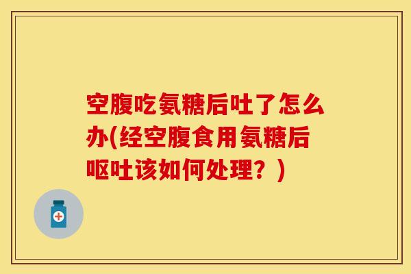空腹吃氨糖后吐了怎么办(经空腹食用氨糖后呕吐该如何处理？)
