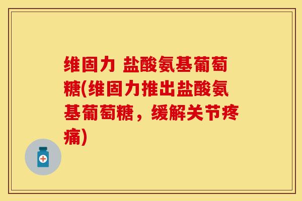 维固力 盐酸氨基葡萄糖(维固力推出盐酸氨基葡萄糖，缓解关节疼痛)