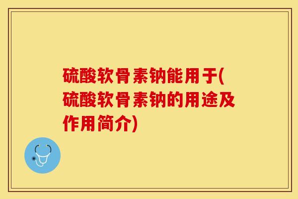 硫酸软骨素钠能用于(硫酸软骨素钠的用途及作用简介)
