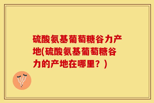 硫酸氨基葡萄糖谷力产地(硫酸氨基葡萄糖谷力的产地在哪里？)