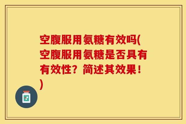 空腹服用氨糖有效吗(空腹服用氨糖是否具有有效性？简述其效果！)
