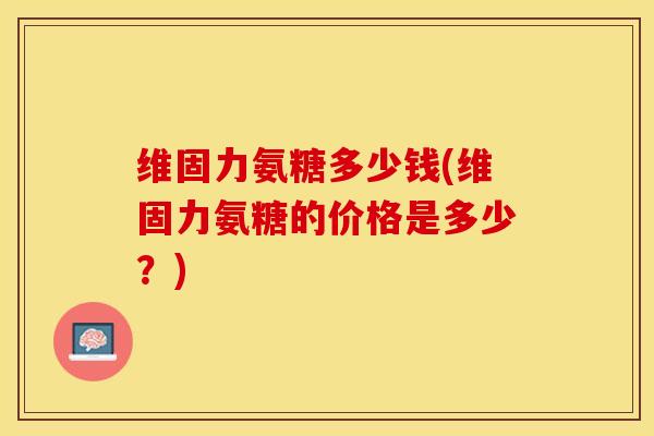 维固力氨糖多少钱(维固力氨糖的价格是多少？)