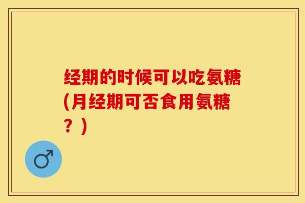 经期的时候可以吃氨糖(月经期可否食用氨糖？)