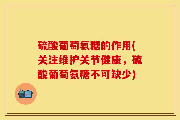 硫酸葡萄氨糖的作用(关注维护关节健康，硫酸葡萄氨糖不可缺少)
