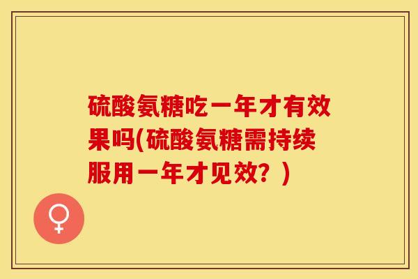 硫酸氨糖吃一年才有效果吗(硫酸氨糖需持续服用一年才见效？)