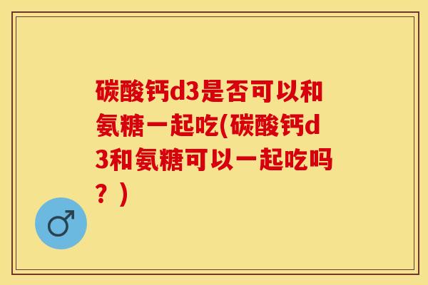 碳酸钙d3是否可以和氨糖一起吃(碳酸钙d3和氨糖可以一起吃吗？)