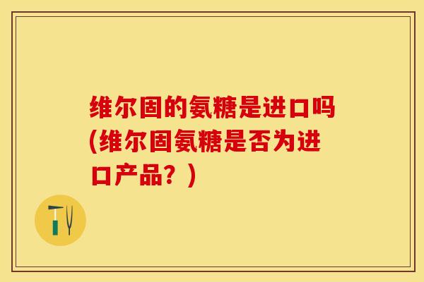维尔固的氨糖是进口吗(维尔固氨糖是否为进口产品？)