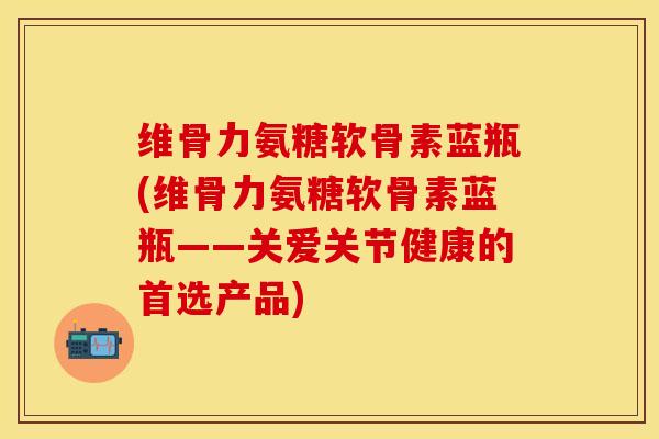 维骨力氨糖软骨素蓝瓶(维骨力氨糖软骨素蓝瓶——关爱关节健康的首选产品)