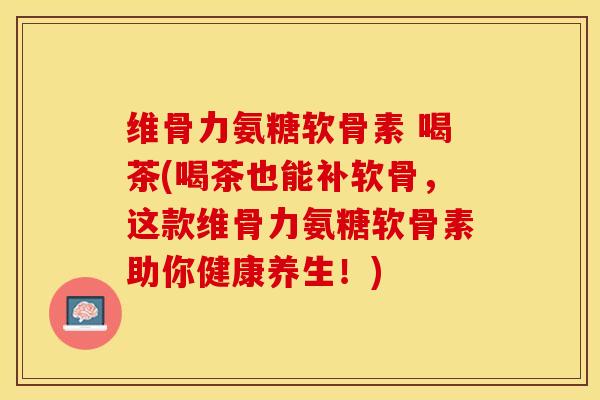 维骨力氨糖软骨素 喝茶(喝茶也能补软骨，这款维骨力氨糖软骨素助你健康养生！)