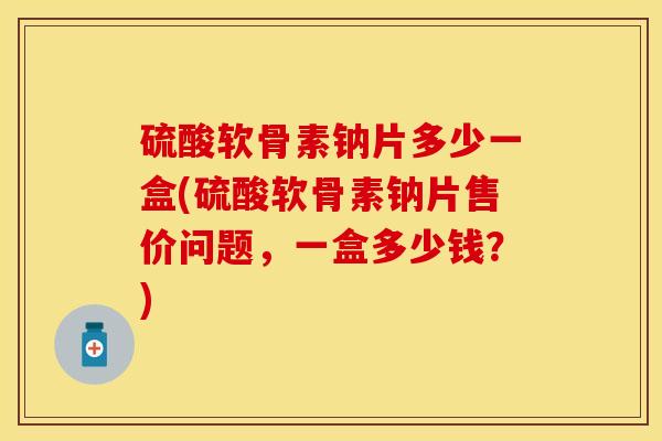 硫酸软骨素钠片多少一盒(硫酸软骨素钠片售价问题，一盒多少钱？)
