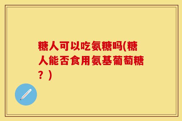 糖人可以吃氨糖吗(糖人能否食用氨基葡萄糖？)