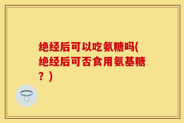 绝经后可以吃氨糖吗(绝经后可否食用氨基糖？)