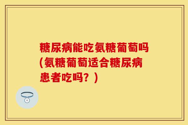 糖尿病能吃氨糖葡萄吗(氨糖葡萄适合糖尿病患者吃吗？)