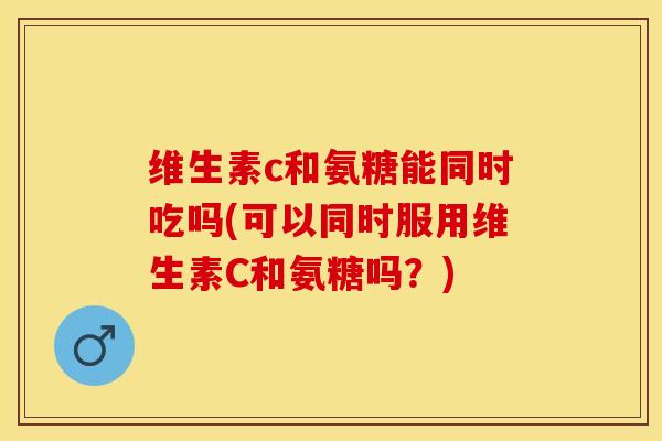 维生素c和氨糖能同时吃吗(可以同时服用维生素C和氨糖吗？)