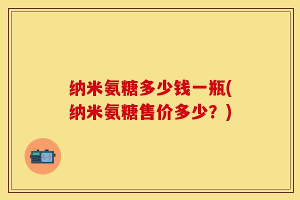 纳米氨糖多少钱一瓶(纳米氨糖售价多少？)