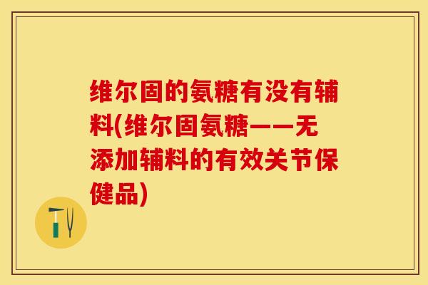 维尔固的氨糖有没有辅料(维尔固氨糖——无添加辅料的有效关节保健品)-第1张图片-关节保镖