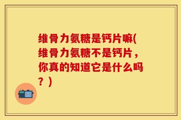 维骨力氨糖是钙片嘛(维骨力氨糖不是钙片，你真的知道它是什么吗？)