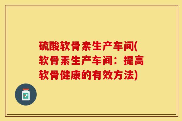 硫酸软骨素生产车间(软骨素生产车间：提高软骨健康的有效方法)