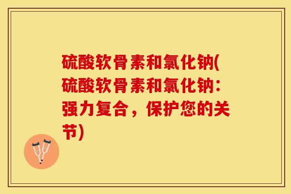 硫酸软骨素和氯化钠(硫酸软骨素和氯化钠：强力复合，保护您的关节)