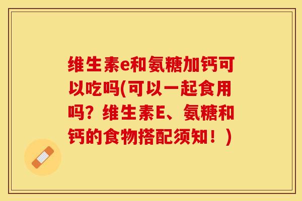 维生素e和氨糖加钙可以吃吗(可以一起食用吗？维生素E、氨糖和钙的食物搭配须知！)