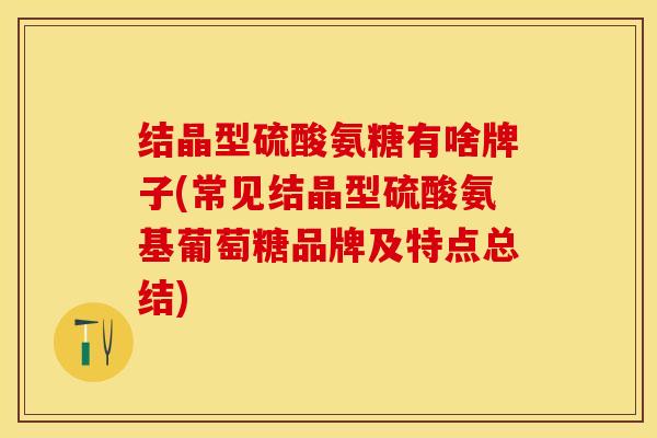 结晶型硫酸氨糖有啥牌子(常见结晶型硫酸氨基葡萄糖品牌及特点总结)