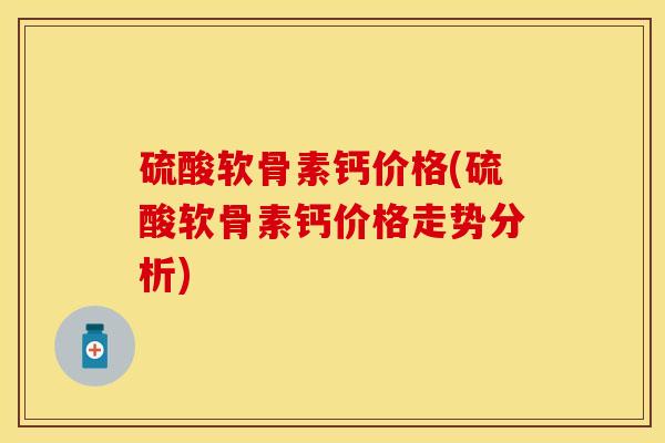 硫酸软骨素钙价格(硫酸软骨素钙价格走势分析)