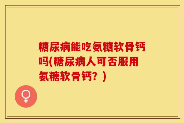 糖尿病能吃氨糖软骨钙吗(糖尿病人可否服用氨糖软骨钙？)